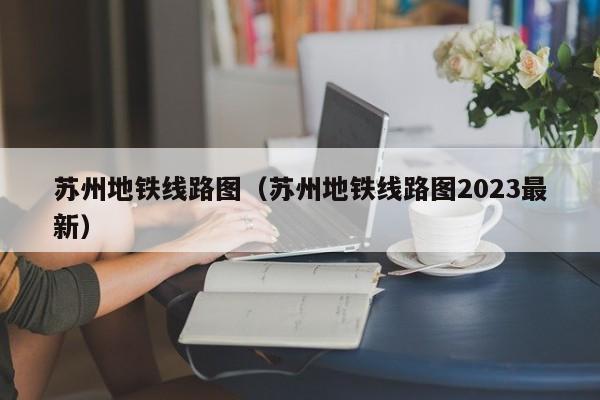 苏州地铁线路图（苏州地铁线路图2023最新）