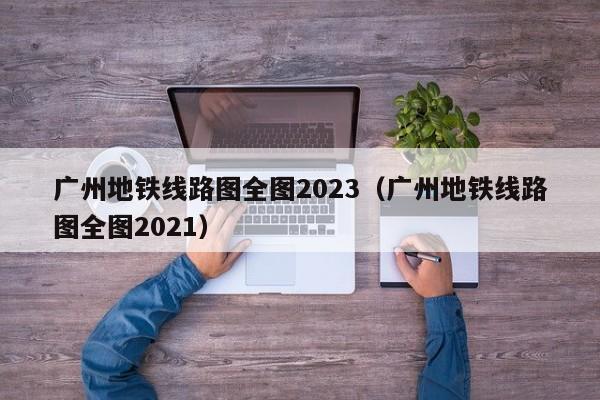 广州地铁线路图全图2023（广州地铁线路图全图2021）