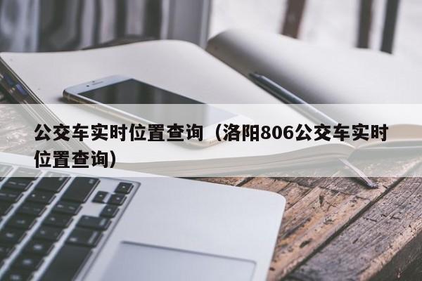 公交车实时位置查询（洛阳806公交车实时位置查询）