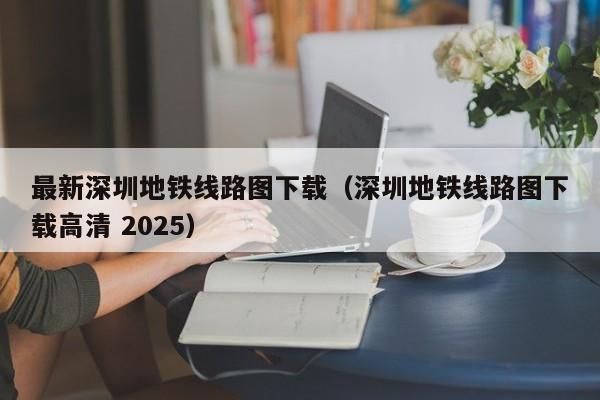 最新深圳地铁线路图下载（深圳地铁线路图下载高清 2025）