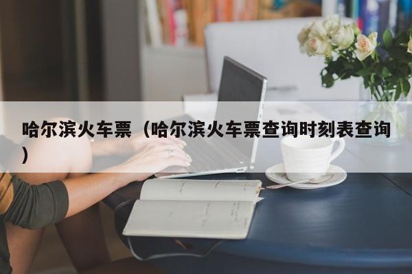 哈尔滨火车票（哈尔滨火车票查询时刻表查询）