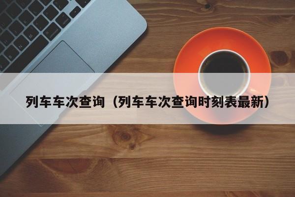 列车车次查询（列车车次查询时刻表最新）