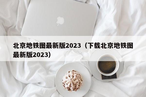 北京地铁图最新版2023（下载北京地铁图最新版2023）