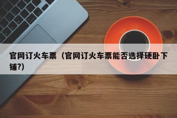 官网订火车票（官网订火车票能否选择硬卧下铺?）