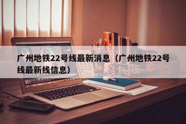 广州地铁22号线最新消息（广州地铁22号线最新线信息）