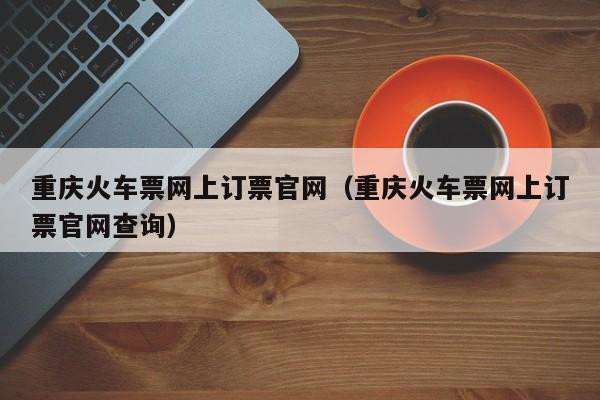 重庆火车票网上订票官网（重庆火车票网上订票官网查询）