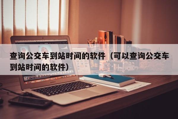 查询公交车到站时间的软件（可以查询公交车到站时间的软件）