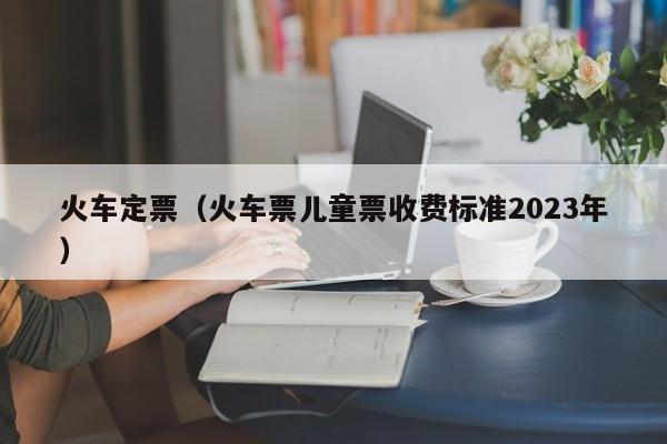 火车定票（火车票儿童票收费标准2023年）