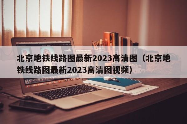 北京地铁线路图最新2023高清图（北京地铁线路图最新2023高清图视频）