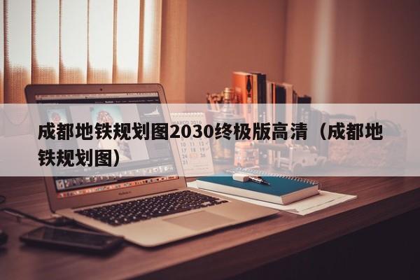 成都地铁规划图2030终极版高清（成都地铁规划图）