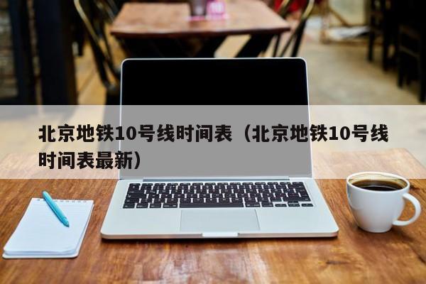 北京地铁10号线时间表（北京地铁10号线时间表最新）