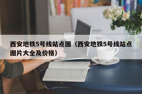 西安地铁5号线站点图（西安地铁5号线站点图片大全及价格）