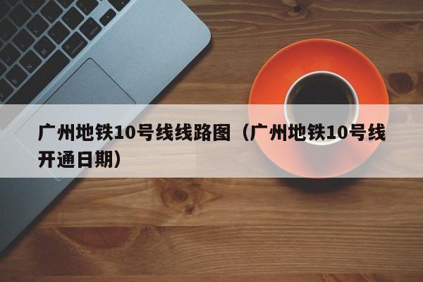 广州地铁10号线线路图（广州地铁10号线开通日期）