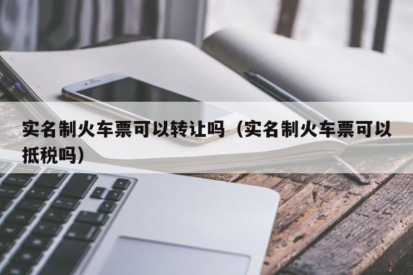 实名制火车票可以转让吗（实名制火车票可以抵税吗）