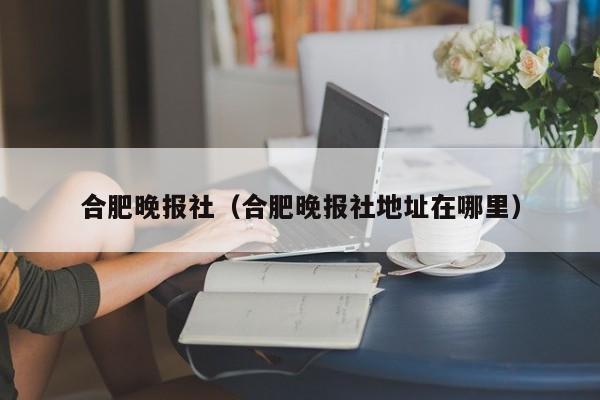 合肥晚报社（合肥晚报社地址在哪里）