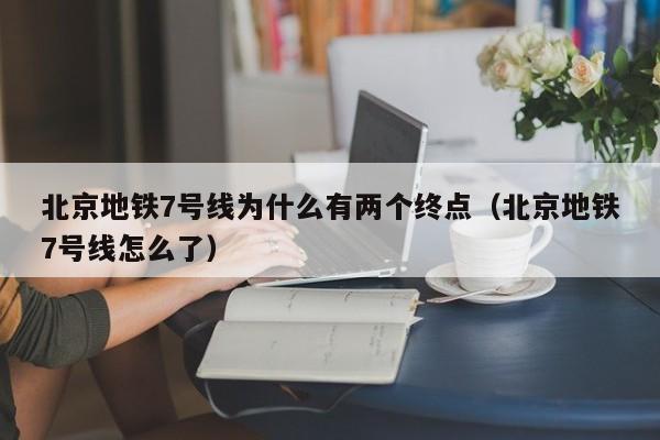 北京地铁7号线为什么有两个终点（北京地铁7号线怎么了）