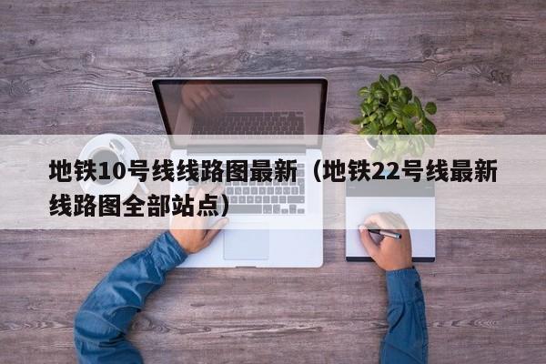 地铁10号线线路图最新（地铁22号线最新线路图全部站点）