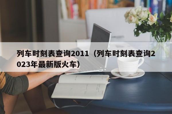 列车时刻表查询2011（列车时刻表查询2023年最新版火车）