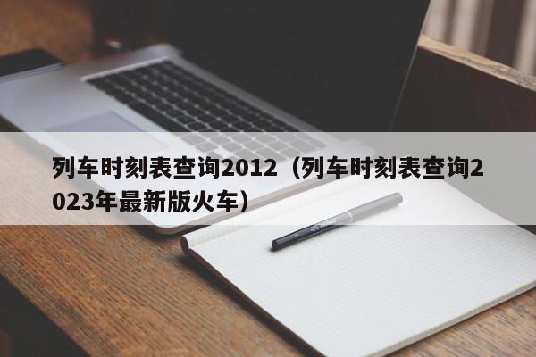 列车时刻表查询2012（列车时刻表查询2023年最新版火车）