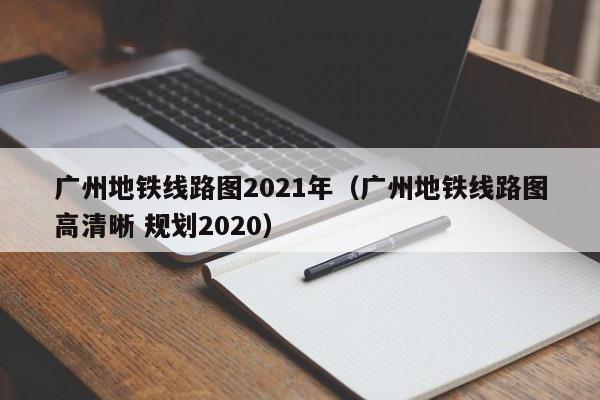 广州地铁线路图2021年（广州地铁线路图高清晰 规划2020）