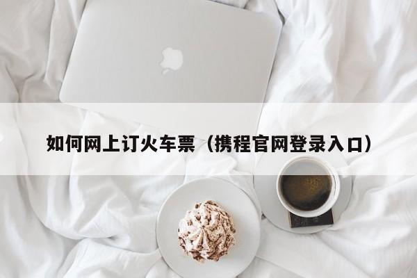 如何网上订火车票（携程官网登录入口）