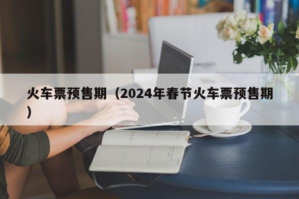 火车票预售期（2024年春节火车票预售期）