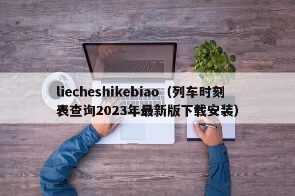 liecheshikebiao（列车时刻表查询2023年最新版下载安装）