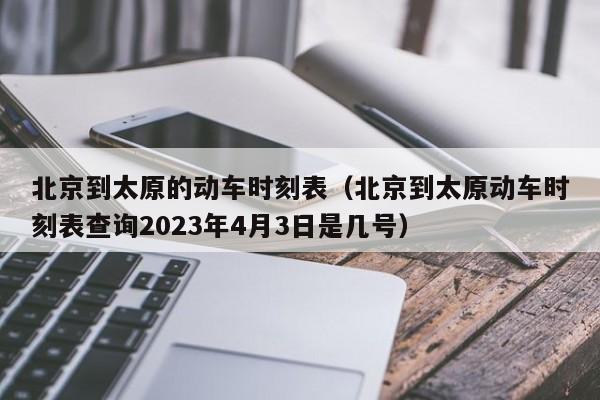 北京到太原的动车时刻表（北京到太原动车时刻表查询2023年4月3日是几号）