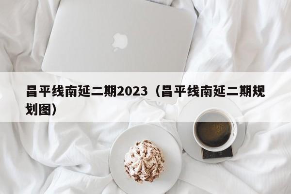 昌平线南延二期2023（昌平线南延二期规划图）