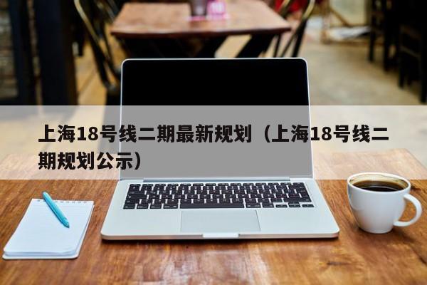 上海18号线二期最新规划（上海18号线二期规划公示）