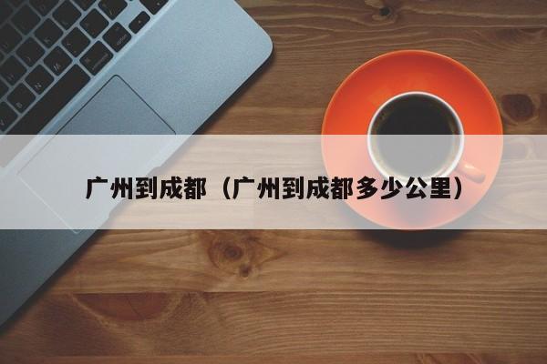 广州到成都（广州到成都多少公里）