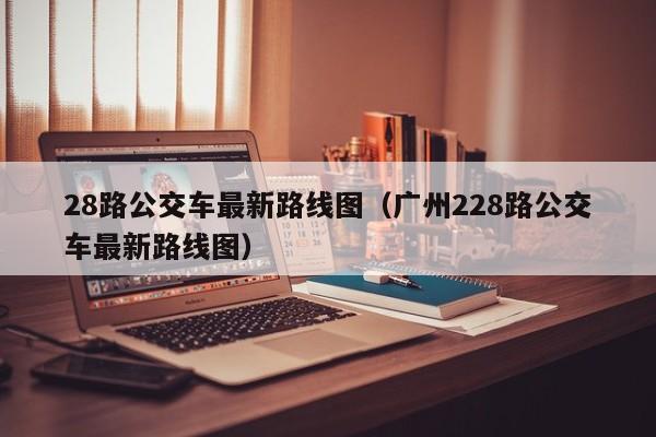 28路公交车最新路线图（广州228路公交车最新路线图）