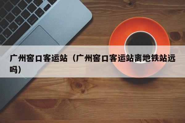 广州窖口客运站（广州窖口客运站离地铁站远吗）