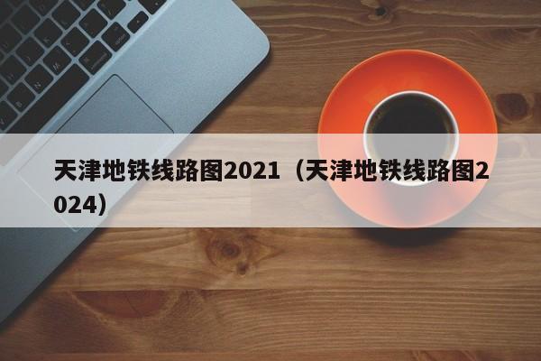 天津地铁线路图2021（天津地铁线路图2024）