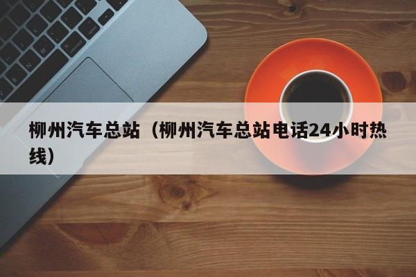 柳州汽车总站（柳州汽车总站电话24小时热线）