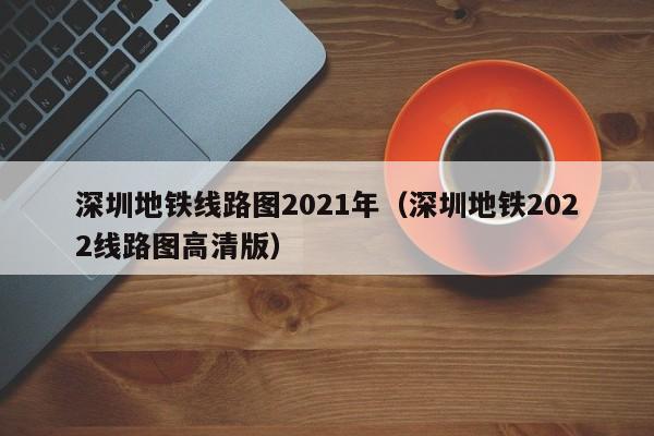 深圳地铁线路图2021年（深圳地铁2022线路图高清版）