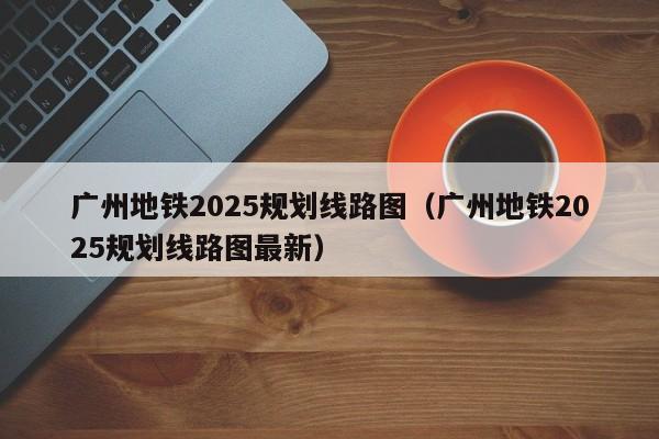 广州地铁2025规划线路图（广州地铁2025规划线路图最新）