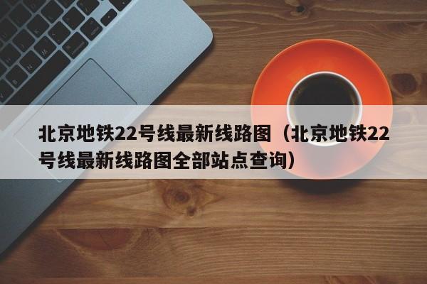 北京地铁22号线最新线路图（北京地铁22号线最新线路图全部站点查询）