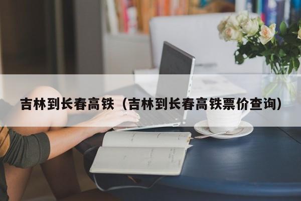 吉林到长春高铁（吉林到长春高铁票价查询）