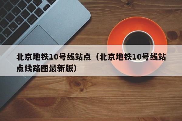 北京地铁10号线站点（北京地铁10号线站点线路图最新版）