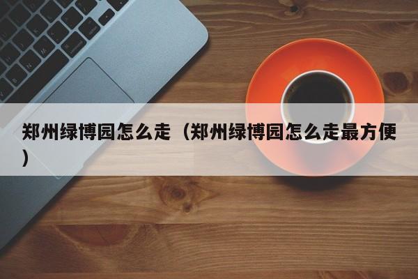 郑州绿博园怎么走（郑州绿博园怎么走最方便）