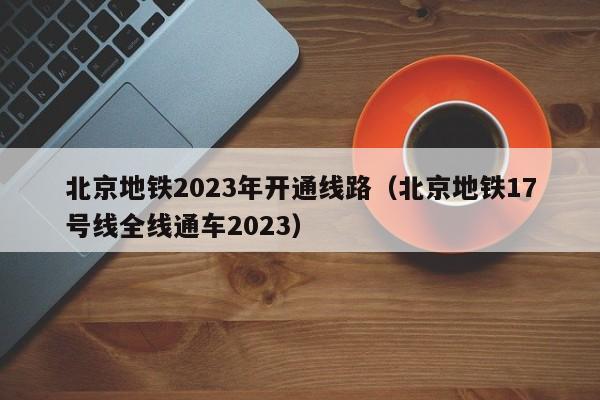 北京地铁2023年开通线路（北京地铁17号线全线通车2023）