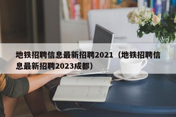 地铁招聘信息最新招聘2021（地铁招聘信息最新招聘2023成都）