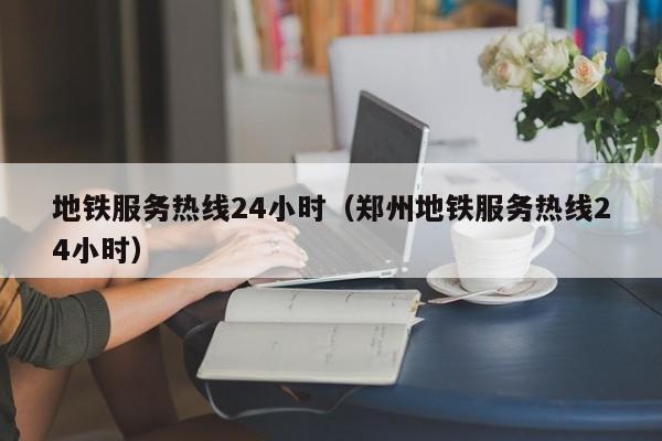 地铁服务热线24小时（郑州地铁服务热线24小时）