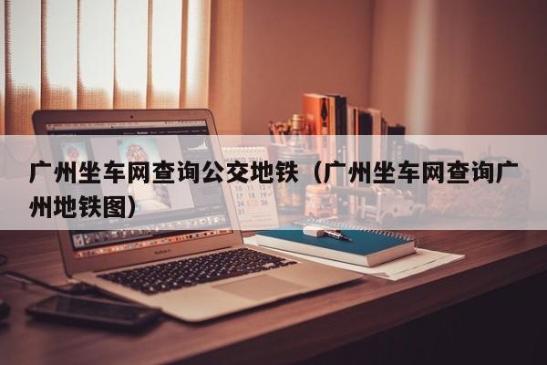 广州坐车网查询公交地铁（广州坐车网查询广州地铁图）