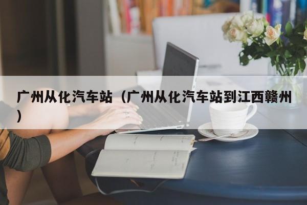 广州从化汽车站（广州从化汽车站到江西赣州）