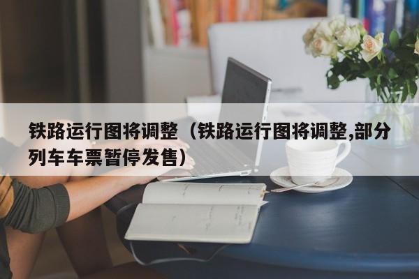 铁路运行图将调整（铁路运行图将调整,部分列车车票暂停发售）