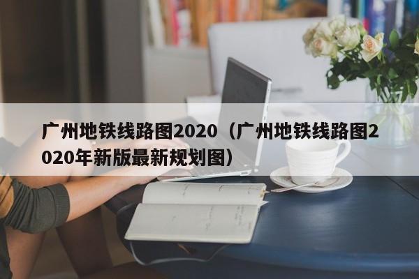 广州地铁线路图2020（广州地铁线路图2020年新版最新规划图）