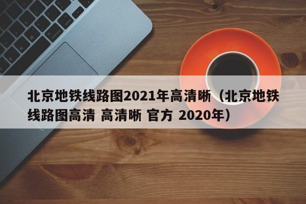 北京地铁线路图2021年高清晰（北京地铁线路图高清 高清晰 官方 2020年）