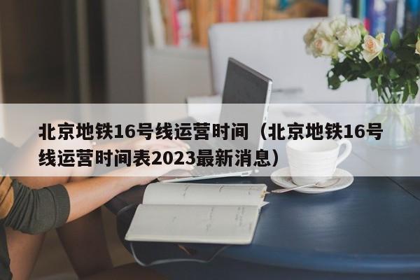 北京地铁16号线运营时间（北京地铁16号线运营时间表2023最新消息）